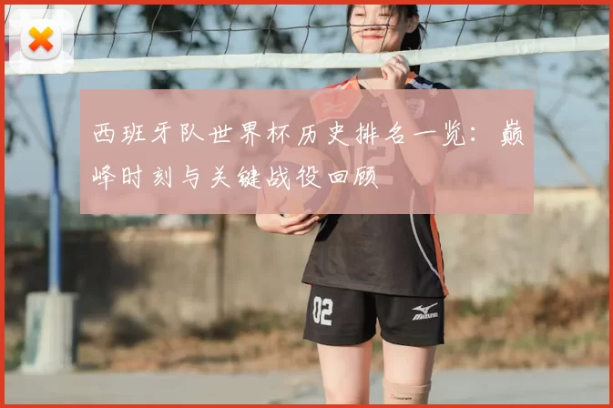 西班牙队世界杯历史排名一览:巅峰时刻与关键战役回顾