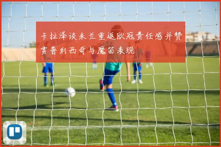 卡拉泽谈米兰重返欧冠责任感并赞赏普利西奇与魔笛表现