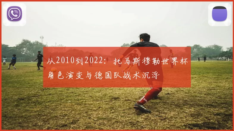 从2010到2022:托马斯穆勒世界杯角色演变与德国队战术沉浮