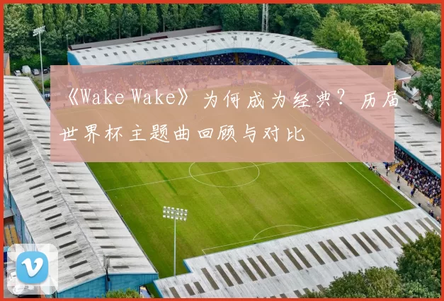 《Wake Wake》为何成为经典？历届世界杯主题曲回顾与对比