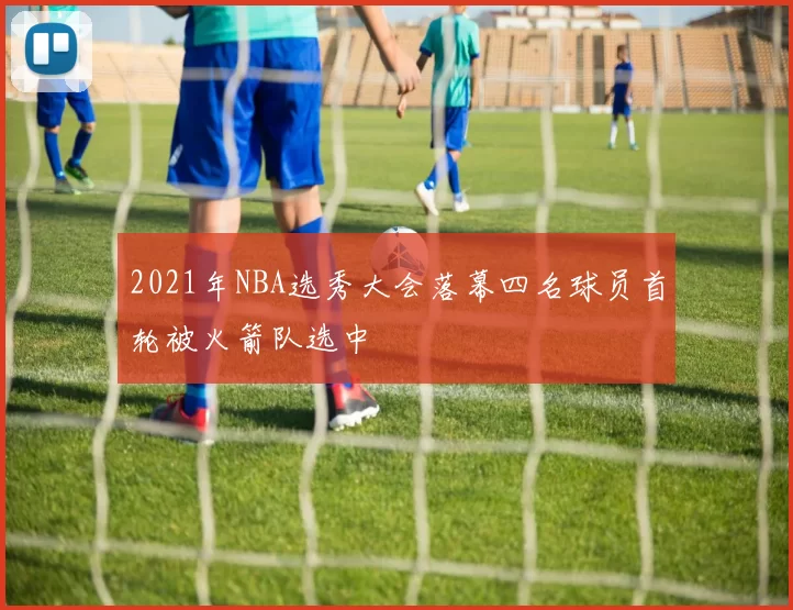 2021年NBA选秀大会落幕四名球员首轮被火箭队选中