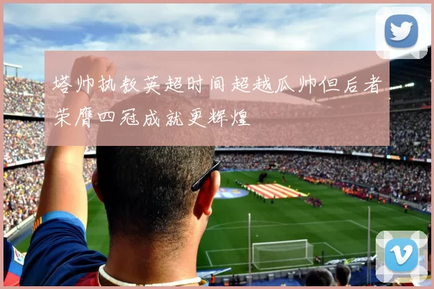 塔帅执教英超时间超越瓜帅但后者荣膺四冠成就更辉煌