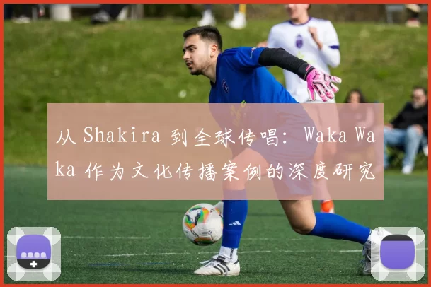 从 Shakira 到全球传唱:Waka Waka 作为文化传播案例的深度研究