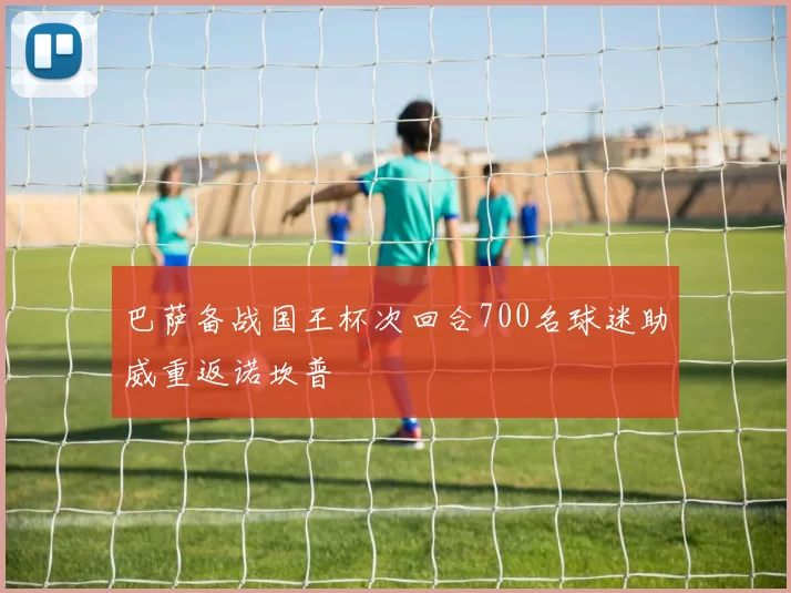 巴萨备战国王杯次回合700名球迷助威重返诺坎普