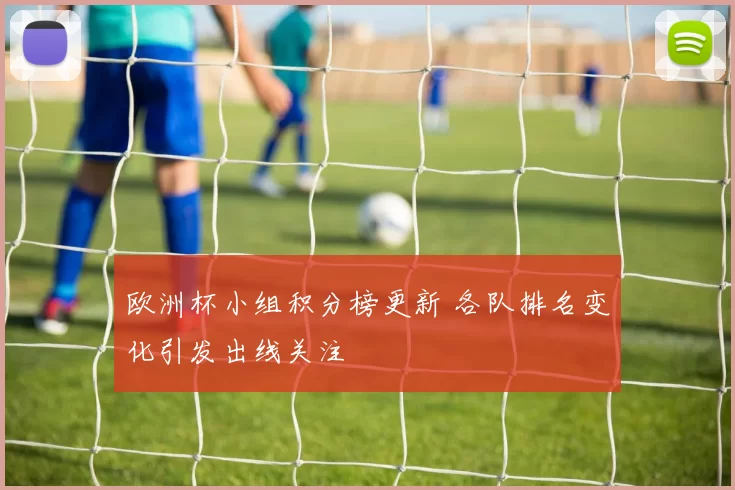 欧洲杯小组积分榜更新 各队排名变化引发出线关注