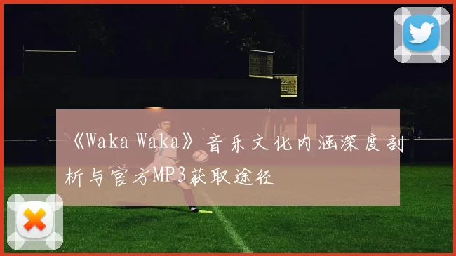 《Waka Waka》音乐文化内涵深度剖析与官方MP3获取途径