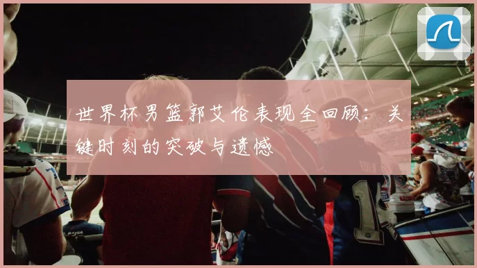 世界杯男篮郭艾伦表现全回顾:关键时刻的突破与遗憾