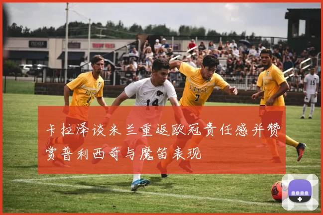 卡拉泽谈米兰重返欧冠责任感并赞赏普利西奇与魔笛表现