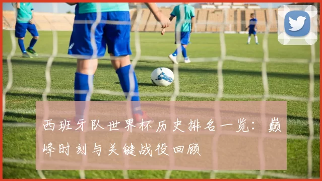 西班牙队世界杯历史排名一览:巅峰时刻与关键战役回顾