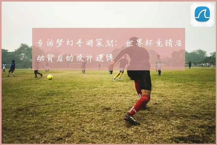 专访梦幻手游策划:世界杯竞猜活动背后的设计逻辑