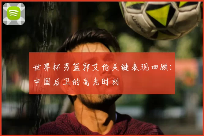 世界杯男篮郭艾伦关键表现回顾:中国后卫的高光时刻