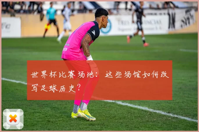 世界杯比赛场地:这些场馆如何改写足球历史?