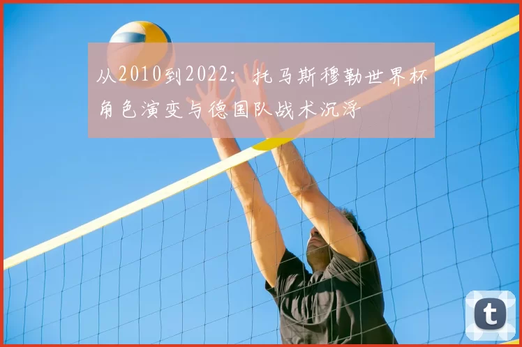 从2010到2022:托马斯穆勒世界杯角色演变与德国队战术沉浮