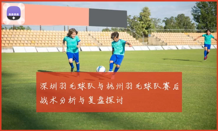 深圳羽毛球队与杭州羽毛球队赛后战术分析与复盘探讨