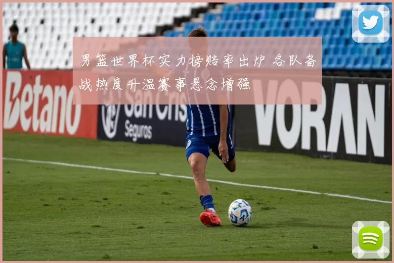 男篮世界杯实力榜赔率出炉 各队备战热度升温赛事悬念增强