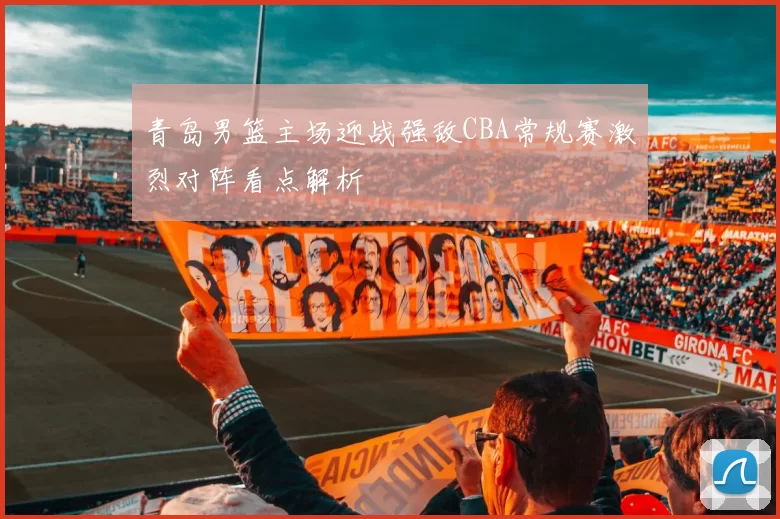 青岛男篮主场迎战强敌CBA常规赛激烈对阵看点解析