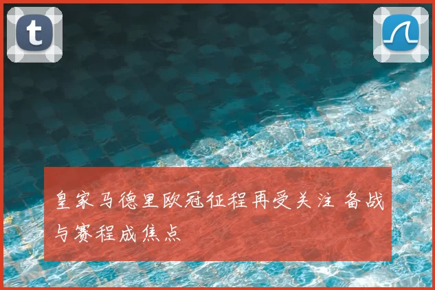 皇家马德里欧冠征程再受关注 备战与赛程成焦点