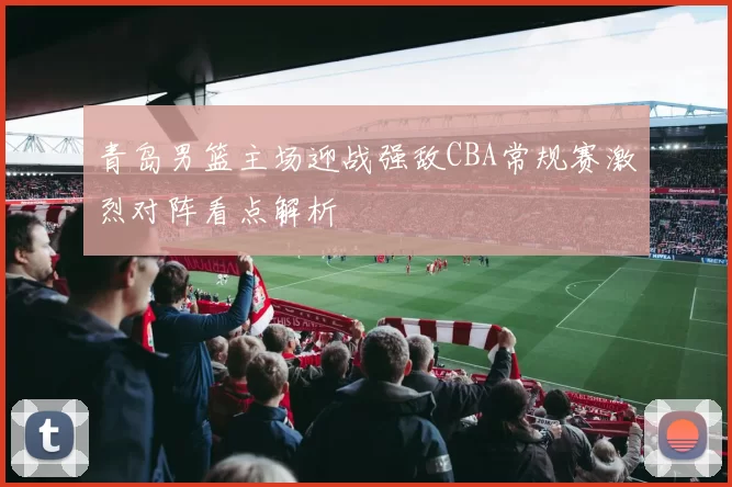 青岛男篮主场迎战强敌CBA常规赛激烈对阵看点解析