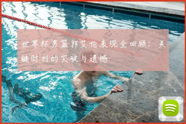世界杯男篮郭艾伦表现全回顾:关键时刻的突破与遗憾