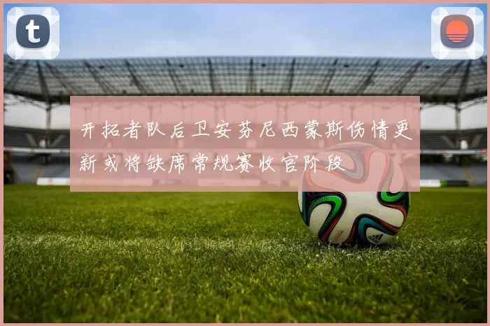 开拓者队后卫安芬尼西蒙斯伤情更新或将缺席常规赛收官阶段