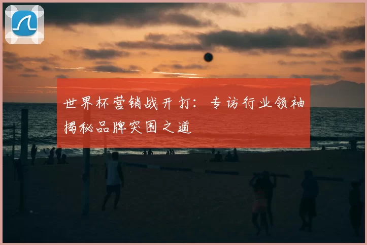 世界杯营销战开打:专访行业领袖揭秘品牌突围之道