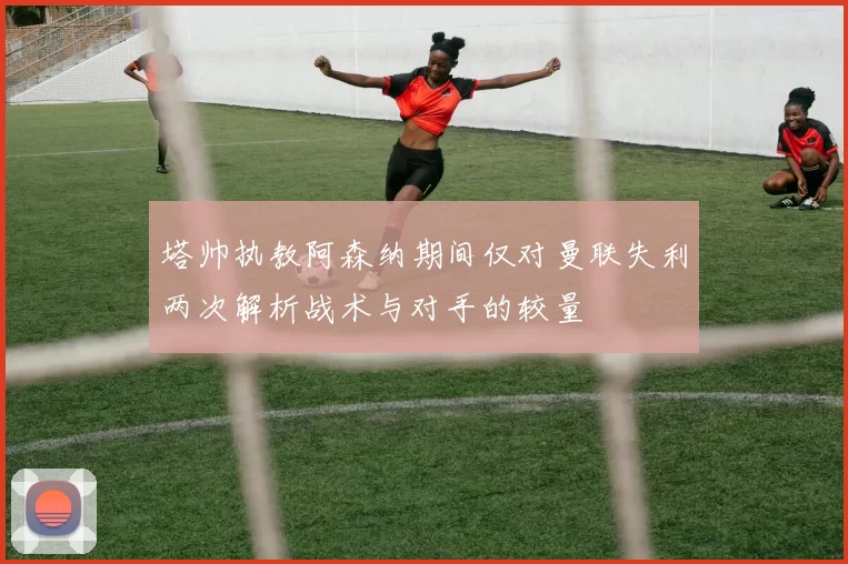 塔帅执教阿森纳期间仅对曼联失利两次解析战术与对手的较量