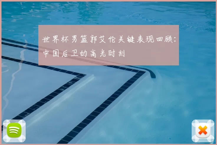 世界杯男篮郭艾伦关键表现回顾:中国后卫的高光时刻
