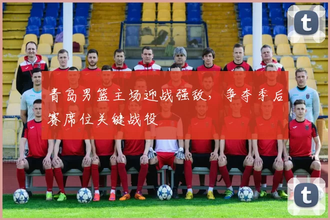 青岛男篮主场迎战强敌,争夺季后赛席位关键战役