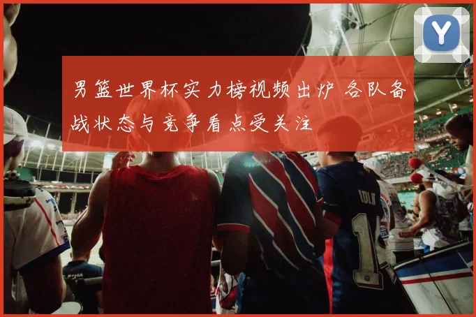 男篮世界杯实力榜视频出炉 各队备战状态与竞争看点受关注