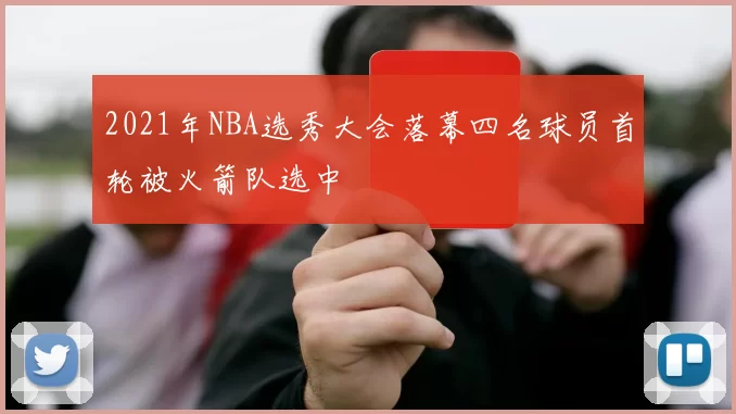 2021年NBA选秀大会落幕四名球员首轮被火箭队选中