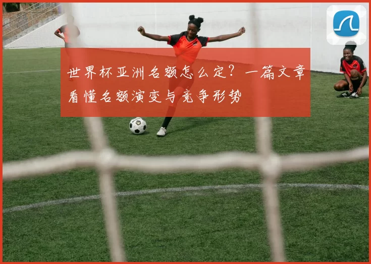世界杯亚洲名额怎么定?一篇文章看懂名额演变与竞争形势