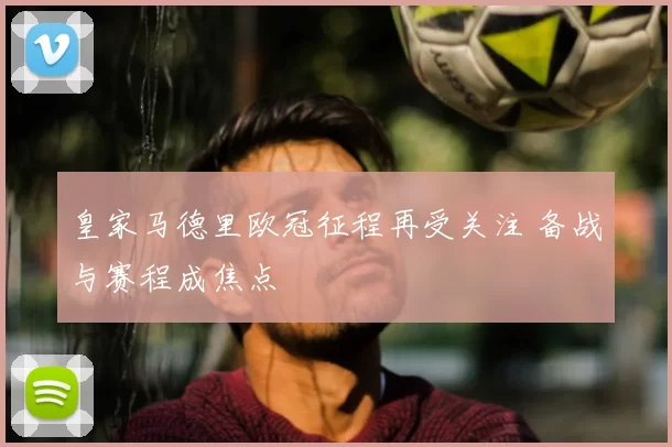 皇家马德里欧冠征程再受关注 备战与赛程成焦点