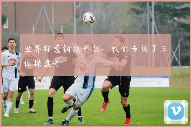 世界杯营销战开打,我们专访了三位操盘手