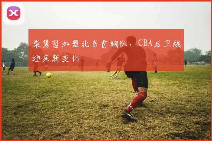 柴隽哲加盟北京首钢队，CBA后卫线迎来新变化
